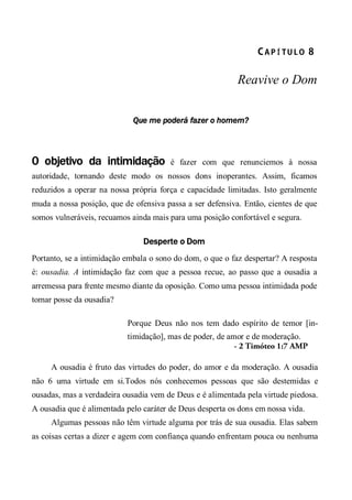 CA P Í TU L O  8 
Reavive o Dom
Que me poderá fazer o homem?
0 objetivo da intimidação é fazer com que renunciemos à nossa
autoridade, tornando deste modo os nossos dons inoperantes. Assim, ficamos
reduzidos a operar na nossa própria força e capacidade limitadas. Isto geralmente
muda a nossa posição, que de ofensiva passa a ser defensiva. Então, cientes de que
somos vulneráveis, recuamos ainda mais para uma posição confortável e segura.
Desperte o Dom
Portanto, se a intimidação embala o sono do dom, o que o faz despertar? A resposta
é: ousadia. A intimidação faz com que a pessoa recue, ao passo que a ousadia a
arremessa para frente mesmo diante da oposição. Como uma pessoa intimidada pode
tomar posse da ousadia?
Porque Deus não nos tem dado espírito de temor [in-
timidação], mas de poder, de amor e de moderação.
- 2 Timóteo 1:7 AMP
A ousadia é fruto das virtudes do poder, do amor e da moderação. A ousadia
não 6 uma virtude em si.Todos nós conhecemos pessoas que são destemidas e
ousadas, mas a verdadeira ousadia vem de Deus e é alimentada pela virtude piedosa.
A ousadia que é alimentada pelo caráter de Deus desperta os dons em nossa vida.
Algumas pessoas não têm virtude alguma por trás de sua ousadia. Elas sabem
as coisas certas a dizer e agem com confiança quando enfrentam pouca ou nenhuma
 