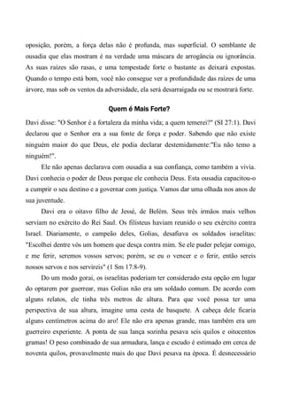 oposição, porém, a força delas não é profunda, mas superficial. O semblante de
ousadia que elas mostram é na verdade uma máscara de arrogância ou ignorância.
As suas raízes são rasas, e uma tempestade forte o bastante as deixará expostas.
Quando o tempo está bom, você não consegue ver a profundidade das raízes de uma
árvore, mas sob os ventos da adversidade, ela será desarraigada ou se mostrará forte.
Quem é Mais Forte?
Davi disse: "O Senhor é a fortaleza da minha vida; a quem temerei?" (SI 27:1). Davi
declarou que o Senhor era a sua fonte de força e poder. Sabendo que não existe
ninguém maior do que Deus, ele podia declarar destemidamente:"Eu não temo a
ninguém!".
Ele não apenas declarava com ousadia a sua confiança, como também a vivia.
Davi conhecia o poder de Deus porque ele conhecia Deus. Esta ousadia capacitou-o
a cumprir o seu destino e a governar com justiça. Vamos dar uma olhada nos anos de
sua juventude.
Davi era o oitavo filho de Jessé, de Belém. Seus três irmãos mais velhos
serviam no exército do Rei Saul. Os filisteus haviam reunido o seu exército contra
Israel. Diariamente, o campeão deles, Golias, desafiava os soldados israelitas:
"Escolhei dentre vós um homem que desça contra mim. Se ele puder pelejar comigo,
e me ferir, seremos vossos servos; porém, se eu o vencer e o ferir, então sereis
nossos servos e nos servireis" (1 Sm 17:8-9).
Do um modo gorai, os israelitas poderiam ter considerado esta opção em lugar
do optarem por guerrear, mas Golias não era um soldado comum. De acordo com
alguns relatos, ele tinha três metros de altura. Para que você possa ter uma
perspectiva de sua altura, imagine uma cesta de basquete. A cabeça dele ficaria
alguns centímetros acima do aro! Ele não era apenas grande, mas também era um
guerreiro experiente. A ponta de sua lança sozinha pesava seis quilos e oitocentos
gramas! O peso combinado de sua armadura, lança e escudo é estimado em cerca de
noventa quilos, provavelmente mais do que Davi pesava na época. É desnecessário
 