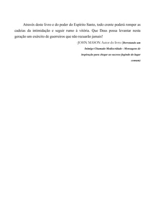 Através deste livro e do poder do Espírito Santo, todo crente poderá romper as
cadeias da intimidação e seguir rumo à vitória. Que Deus possa levantar nesta
geração um exército de guerreiros que não recuarão jamais!
-JOHN MASON Autor do livro (Derrotando um
Inimigo Chamado Mediocridade - Mensagens de
inspiração para chegar ao sucesso fugindo do lugar
comum)
 