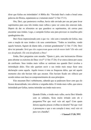 dizer que Golias era intimidador! A Bíblia diz: "Ouvindo Saul e todo o Israel estas
palavras do filisteu, espantaram-se e temeram muito" (1 Sm 17:11).
Ora, Davi, que pastoreava ovelhas, havia sido enviado por seu pai para levar
suprimentos para seus três irmãos mais velhos e para ver como eles estavam indo.
Depois de dar os alimentos ao que guardava os suprimentos, ele correu para
encontrar seus irmãos. Logo, o campeão Golias saiu para provocar os israelitas pelo
quadragésimo dia.
Davi ficou impressionado com o que viu - não com o tamanho de Golias, mas
com a reação de seus irmãos e de seus conterrâneos. "Todos os israelitas, vendo
aquele homem, fugiam de diante dele, e temiam grandemente" (1 Sm 17:24). Davi
deve ter pensado: Será que eles esqueceram quem está do nosso lado? Ele não está
nos desafiando. Ele está desafiando a Deus!
Então, Davi perguntou com ousadia: "Quem é, pois, este incircunciso filisteu
para afrontar os exércitos do Deus vivo?" (1 Sm 17:26). O ar estava denso por causa
do confronto. Seus irmãos mais velhos se sentiram nus quando Davi revelou a
intimidação deles. Eles não queriam ouvir o seu irmão mais moço fazer uma
declaração como aquela. Aquilo trouxe à tona as fraquezas deles, que até aquele
momento eles não haviam tido que encarar. Eles haviam ficado em silêncio por
acordo mútuo com base no comprometimento de seus princípios.
Eles atacaram Davi verbalmente, sabendo que se pudessem fazer com que ele
ficasse desacreditado, isto cobriria a vergonha deles. O irmão mais velho, que estava
intimidado por Golias, tentou intimidar seu irmão mais novo.
Quando Eliabe, o irmão mais velho, ouviu Davi falando
com os soldados, ficou muito irritado com ele e
perguntou:"Por que você veio até aqui? Com quem
deixou aquelas poucas ovelhas no deserto? Sei que você
é presunçoso e que o seu coração é mau; você veio só
para ver a batalha".
- 1 Samuel 17:28, NVI
 