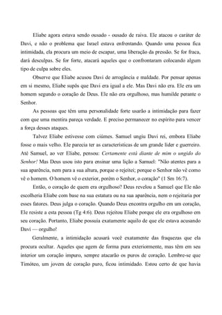 Eliabe agora estava sendo ousado - ousado de raiva. Ele atacou o caráter de
Davi, e não o problema que Israel estava enfrentando. Quando uma pessoa fica
intimidada, ela procura um meio de escapar, uma liberação da pressão. Se for fraca,
dará desculpas. Se for forte, atacará aqueles que o confrontaram colocando algum
tipo de culpa sobre eles.
Observe que Eliabe acusou Davi de arrogância e maldade. Por pensar apenas
em si mesmo, Eliabe supôs que Davi era igual a ele. Mas Davi não era. Ele era um
homem segundo o coração de Deus. Ele não era orgulhoso, mas humilde perante o
Senhor.
As pessoas que têm uma personalidade forte usarão a intimidação para fazer
com que uma mentira pareça verdade. E preciso permanecer no espírito para vencer
a força desses ataques.
Talvez Eliabe estivesse com ciúmes. Samuel ungiu Davi rei, embora Eliabe
fosse o mais velho. Ele parecia ter as características de um grande líder e guerreiro.
Até Samuel, ao ver Eliabe, pensou: Certamente está diante de mim o ungido do
Senhor! Mas Deus usou isto para ensinar uma lição a Samuel: "Não atentes para a
sua aparência, nem para a sua altura, porque o rejeitei; porque o Senhor não vê como
vê o homem. O homem vê o exterior, porém o Senhor, o coração" (1 Sm 16:7).
Então, o coração de quem era orgulhoso? Deus revelou a Samuel que Ele não
escolheria Eliabe com base na sua estatura ou na sua aparência, nem o rejeitaria por
esses fatores. Deus julga o coração. Quando Deus encontra orgulho em um coração,
Ele resiste a esta pessoa (Tg 4:6). Deus rejeitou Eliabe porque ele era orgulhoso em
seu coração. Portanto, Eliabe possuía exatamente aquilo de que ele estava acusando
Davi — orgulho!
Geralmente, a intimidação acusará você exatamente das fraquezas que ela
procura ocultar. Aqueles que agem de forma pura exteriormente, mas têm em seu
interior um coração impuro, sempre atacarão os puros de coração. Lembre-se que
Timóteo, um jovem de coração puro, ficou intimidado. Estou certo de que havia
 