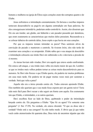 homens e mulheres na igreja de Éfeso cujos corações eram tão corruptos quanto o de
Eliabe.
Jesus enfrentava a intimidação constantemente. Os fariseus e escribas impuros
tentavam desacreditá-lo ou pegá-lo em alguma contradição em Suas palavras. Se
eles conseguissem intimidá-lo, poderiam então controlá-lo. Assim, eles disseram que
Ele era um traidor, um glutão, um beberrão e um pecador possuído por demônios,
que eram exatamente as características que muitos deles possuíam. Recusando-se a
se colocar debaixo do controle deles, Jesus expôs o que havia em seus corações.
Por que os impuros tentam intimidar os puros? Para sentirem alívio da
convicção do pecado e manterem o controle. Se tiverem êxito, eles não terão de
examinar seus corações e se arrepender. Eliabe sabia que o seu ataque de descrédito
e intimidação colocaria seu irmão Davi em submissão a ele e desviaria a pressão de
si mesmo.
As mesas haviam sido viradas; Davi era aquele que estava sendo confrontado.
Ele estava sob ataque, e seu irmão mais velho era muito maior do que ele. Lembre-
se que os irmãos mais velhos podem tornar as coisas muito desconfortáveis para os
menores. Se Davi não fizesse o que Eliabe queria, ele poderia ter muitos problemas
em casa mais tarde. Ele poderia ter de pagar muitas vezes mais por sustentar a
verdade. Será que valia a pena?
Aquela não era a única pressão contra ele. Todos estavam apoiando Eliabe.
Eles também não queriam que o seu medo fosse exposto por um garoto ruivo! Teria
sido mais fácil para Davi recuar e não seguir em frente com aquilo. Era exatamente
isto que Eliabe, o intimidador, e os outros queriam.
Davi escolheu ficar ao lado de Deus, quebrando o poder da intimidação
lançada contra ele. Ele perguntou a Eliabe: "Que fiz eu agora? Fiz somente uma
pergunta" (1 Sm 17:29). Na verdade, ele estava dizendo: "O que eu disse não é
verdade? Onde está a sua coragem? Eu não tenho medo. E óbvio que já que todos
vocês estão atemorizados há quarenta dias, Deus teria de encontrar alguém que não
 