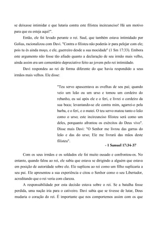 se deixasse intimidar e que lutaria contra este filisteu incircunciso! Há um motivo
para que eu esteja aqui!".
Então, ele foi levado perante o rei. Saul, que também estava intimidado por
Golias, racionalizou com Davi. "Contra o filisteu não poderás ir para pelejar com ele;
pois tu és ainda moço, e ele, guerreiro desde a sua mocidade" (1 Sm 17:33). Embora
este argumento não fosse tão afiado quanto a declaração de seu irmão mais velho,
ainda assim era um comentário depreciativo feito ao jovem pelo rei intimidado.
Davi respondeu ao rei de forma diferente do que havia respondido a seus
irmãos mais velhos. Ele disse:
"Teu servo apascentava as ovelhas de seu pai; quando
veio um leão ou um urso e tomou um cordeiro do
rebanho, eu saí após ele e o feri, e livrei o cordeiro da
sua boca; levantando-se ele contra mim, agarrei-o pela
barba, e o feri, e o matei. O teu servo matou tanto o leão
como o urso; este incircunciso filisteu será como um
deles, porquanto afrontou os exércitos do Deus vivo".
Disse mais Davi: "O Senhor me livrou das garras do
leão e das do urso; Ele me livrará das mãos deste
filisteu".
- 1 Samuel 17:34-37
Com os seus irmãos e os soldados ele foi muito ousado e confrontou-os. No
entanto, quando falou ao rei, ele sabia que estava se dirigindo a alguém que estava
em posição de autoridade sobre ele. Ele suplicou ao rei como um filho suplicaria a
seu pai. Ele apresentou a sua experiência e citou o Senhor como o seu Libertador,
acreditando que o rei veria com clareza.
A responsabilidade por esta decisão estava sobre o rei. Se a batalha fosse
perdida, uma nação iria para o cativeiro. Davi sabia que se tivesse de lutar, Deus
mudaria o coração do rei. É importante que nos comportemos assim com os que
 