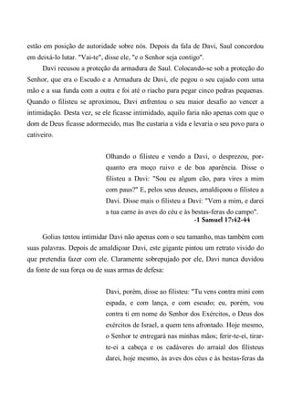 estão em posição de autoridade sobre nós. Depois da fala de Davi, Saul concordou
em deixá-lo lutar. "Vai-te", disse ele, "e o Senhor seja contigo".
Davi recusou a proteção da armadura de Saul. Colocando-se sob a proteção do
Senhor, que era o Escudo e a Armadura de Davi, ele pegou o seu cajado com uma
mão e a sua funda com a outra e foi até o riacho para pegar cinco pedras pequenas.
Quando o filisteu se aproximou, Davi enfrentou o seu maior desafio ao vencer a
intimidação. Desta vez, se ele ficasse intimidado, aquilo faria não apenas com que o
dom de Deus ficasse adormecido, mas lhe custaria a vida e levaria o seu povo para o
cativeiro.
Olhando o filisteu e vendo a Davi, o desprezou, por-
quanto era moço ruivo e de boa aparência. Disse o
filisteu a Davi: "Sou eu algum cão, para vires a mim
com paus?" E, pelos seus deuses, amaldiçoou o filisteu a
Davi. Disse mais o filisteu a Davi: "Vem a mim, e darei
a tua carne às aves do céu e às bestas-feras do campo".
-1 Samuel 17:42-44
Golias tentou intimidar Davi não apenas com o seu tamanho, mas também com
suas palavras. Depois de amaldiçoar Davi, este gigante pintou um retrato vivido do
que pretendia fazer com ele. Claramente sobrepujado por ele, Davi nunca duvidou
da fonte de sua força ou de suas armas de defesa:
Davi, porém, disse ao filisteu: "Tu vens contra mini com
espada, e com lança, e com escudo; eu, porém, vou
contra ti em nome do Senhor dos Exércitos, o Deus dos
exércitos de Israel, a quem tens afrontado. Hoje mesmo,
o Senhor te entregará nas minhas mãos; ferir-te-ei, tirar-
te-ei a cabeça e os cadáveres do arraial dos filisteus
darei, hoje mesmo, às aves dos céus e às bestas-feras da
 