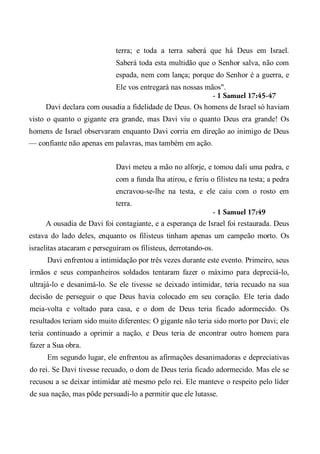 terra; e toda a terra saberá que há Deus em Israel.
Saberá toda esta multidão que o Senhor salva, não com
espada, nem com lança; porque do Senhor é a guerra, e
Ele vos entregará nas nossas mãos".
- 1 Samuel 17:45-47
Davi declara com ousadia a fidelidade de Deus. Os homens de Israel só haviam
visto o quanto o gigante era grande, mas Davi viu o quanto Deus era grande! Os
homens de Israel observaram enquanto Davi corria em direção ao inimigo de Deus
— confiante não apenas em palavras, mas também em ação.
Davi meteu a mão no alforje, e tomou dali uma pedra, e
com a funda lha atirou, e feriu o filisteu na testa; a pedra
encravou-se-lhe na testa, e ele caiu com o rosto em
terra.
- 1 Samuel 17:49
A ousadia de Davi foi contagiante, e a esperança de Israel foi restaurada. Deus
estava do lado deles, enquanto os filisteus tinham apenas um campeão morto. Os
israelitas atacaram e perseguiram os filisteus, derrotando-os.
Davi enfrentou a intimidação por três vezes durante este evento. Primeiro, seus
irmãos e seus companheiros soldados tentaram fazer o máximo para depreciá-lo,
ultrajá-lo e desanimá-lo. Se ele tivesse se deixado intimidar, teria recuado na sua
decisão de perseguir o que Deus havia colocado em seu coração. Ele teria dado
meia-volta e voltado para casa, e o dom de Deus teria ficado adormecido. Os
resultados teriam sido muito diferentes: O gigante não teria sido morto por Davi; ele
teria continuado a oprimir a nação, e Deus teria de encontrar outro homem para
fazer a Sua obra.
Em segundo lugar, ele enfrentou as afirmações desanimadoras e depreciativas
do rei. Se Davi tivesse recuado, o dom de Deus teria ficado adormecido. Mas ele se
recusou a se deixar intimidar até mesmo pelo rei. Ele manteve o respeito pelo líder
de sua nação, mas pôde persuadi-lo a permitir que ele lutasse.
 