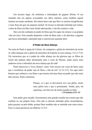 Em terceiro lugar, ele enfrentou a intimidação do gigante filisteu. O seu
tamanho não era apenas avassalador aos olhos naturais, como também aquele
homem era muito confiante. Ele tentou fazer com que Davi se sentisse insignificante
e mais fraco do que um pequeno animal. Se tivesse se deixado intimidar por Golias,
o dom de Deus em Davi teria ficado adormecido, e isto lhe custaria a vida.
Davi era tão confiante no poder de Deus que foi capaz de colocar a sua própria
vida em risco. Esta ousadia despertou o dom de Deus nele, e ele derrotou o gigante
que havia intimidado e oprimido todo o exército por quarenta dias!
0 Poder da Nova Aliança
Na carta de Paulo à igreja de Corinto, ele comparou a glória do ministério da morte
(a velha aliança) com a glória do ministério do Espírito (a nova aliança, 2 Co 3:7-8).
Ele raciocinou que se o poder da velha aliança era tão glorioso que os filhos de
Israel não podiam olhar diretamente para o rosto de Moisés, então muito mais
poderoso seria o ministério da nova aliança que dá vida!
Paulo descreveu a "nova aliança" como "este tesouro em vasos de barro, para
que a excelência do poder seja de Deus e não de nós" (2 Co 4:7). Eis aqui outro
homem que conhecia o seu Deus e que tornou real uma força ou poder que não eram
dele mesmo. Paulo continuou:
Porque, se o que se desvanecia teve sua glória, muito
mais glória tem o que é permanente. Tendo, pois, tal
esperança, servimo-nos de muita ousadia no falar.
- 2 Coríntios 3:11-12
Este poder gera ousadia. Encontramos uma grande ousadia nos crentes que não
confiam na sua própria força. Eles não se deixam intimidar pelas circunstâncias,
pelas pessoas ou pelo diabo, porque Deus também não se intimida com estas coisas.
Esta é a nossa promessa em Hebreus 13:5-6:
 