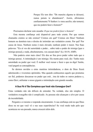 Porque Ele tem dito: "De maneira alguma te deixarei,
nunca jamais te abandonarei". Assim, afirmemos
confiantemente:"0 Senhor é o meu auxílio, não temerei;
que me poderá fazer o homem?"
Precisamos declarar com ousadia: O que me poderá fazer o homem?
Esta mesma confiança está disponível para todo crente. Por que somos
chamados crentes se não cremos? Cremos em quê? Cremos em Deus! Nenhum
homem ou demônio tem o direito de intimidar um verdadeiro crente. Por quê? Por
causa de Jesus. Nenhum nome é mais elevado; nenhum poder é maior. Nas Suas
palavras: "Eis aí vos dei autoridade e poder... sobre todo o poder do inimigo [que o
inimigo possui], e nada, absolutamente, vos causará dano" (Lc 10:19, AMP).
Não poderia estar mais claro! Ele deu ao Seu povo poder sobre tudo que o
inimigo possui. A intimidação é um inimigo. Ela mente para você, diz: Tenho mais
autoridade ou poder que você. É melhor você recuar e fazer o que eu digo! Senão,
você pagará as conseqüências.
Se dermos ouvidos a estas mentiras intimidadoras, o dom de Deus ficará
adormecido e viveremos oprimidos. Mas quando conhecemos aquele que prometeu
ser fiel, podemos descansar no poder que está , ima de todos os outros poderes e,
como Davi, enfrentar o nosso gigante a intimidação com grande ousadia.
A Sua Fé é Tão Complexa que Você não Consegue Crer?
Estas verdades não são difíceis de entender. Na verdade, elas são simples. O
verdadeiro evangelho não é complicado. As pessoas não alcançam o alvo por causa
da incredulidade.
Pergunte a si mesmo e responda sinceramente: A sua confiança está no que Deus
disse ou no que você vê e nas suas experiências? Se você mede tudo pelo que
aconteceu no seu passado, nunca crescerá além dele.
 