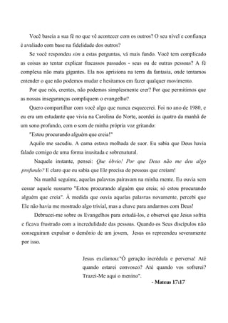 Você baseia a sua fé no que vê acontecer com os outros? O seu nível e confiança
é avaliado com base na fidelidade dos outros?
Se você respondeu sim a estas perguntas, vá mais fundo. Você tem complicado
as coisas ao tentar explicar fracassos passados - seus ou de outras pessoas? A fé
complexa não mata gigantes. Ela nos aprisiona na terra da fantasia, onde tentamos
entender o que não podemos mudar e hesitamos em fazer qualquer movimento.
Por que nós, crentes, não podemos simplesmente crer? Por que permitimos que
as nossas inseguranças compliquem o evangelho?
Quero compartilhar com você algo que nunca esquecerei. Foi no ano de 1980, e
eu era um estudante que vivia na Carolina do Norte, acordei às quatro da manhã de
um sono profundo, com o som de minha própria voz gritando:
"Estou procurando alguém que creia!"
Aquilo me sacudiu. A cama estava molhada de suor. Eu sabia que Deus havia
falado comigo de uma forma inusitada e sobrenatural.
Naquele instante, pensei: Que óbvio! Por que Deus não me deu algo
profundo? E claro que eu sabia que Ele precisa de pessoas que creiam!
Na manhã seguinte, aquelas palavras pairavam na minha mente. Eu ouvia sem
cessar aquele sussurro "Estou procurando alguém que creia; só estou procurando
alguém que creia". À medida que ouvia aquelas palavras novamente, percebi que
Ele não havia me mostrado algo trivial, mas a chave para andarmos com Deus!
Debrucei-me sobre os Evangelhos para estudá-los, e observei que Jesus sofria
e ficava frustrado com a incredulidade das pessoas. Quando os Seus discípulos não
conseguiram expulsar o demônio de um jovem, Jesus os repreendeu severamente
por isso.
Jesus exclamou:"Ó geração incrédula e perversa! Até
quando estarei convosco? Até quando vos sofrerei?
Trazei-Me aqui o menino".
- Mateus 17:17
 