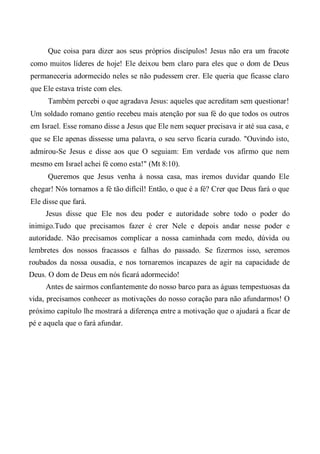 Que coisa para dizer aos seus próprios discípulos! Jesus não era um fracote
como muitos líderes de hoje! Ele deixou bem claro para eles que o dom de Deus
permaneceria adormecido neles se não pudessem crer. Ele queria que ficasse claro
que Ele estava triste com eles.
Também percebi o que agradava Jesus: aqueles que acreditam sem questionar!
Um soldado romano gentio recebeu mais atenção por sua fé do que todos os outros
em Israel. Esse romano disse a Jesus que Ele nem sequer precisava ir até sua casa, e
que se Ele apenas dissesse uma palavra, o seu servo ficaria curado. "Ouvindo isto,
admirou-Se Jesus e disse aos que O seguiam: Em verdade vos afirmo que nem
mesmo em Israel achei fé como esta!" (Mt 8:10).
Queremos que Jesus venha à nossa casa, mas iremos duvidar quando Ele
chegar! Nós tornamos a fé tão difícil! Então, o que é a fé? Crer que Deus fará o que
Ele disse que fará.
Jesus disse que Ele nos deu poder e autoridade sobre todo o poder do
inimigo.Tudo que precisamos fazer é crer Nele e depois andar nesse poder e
autoridade. Não precisamos complicar a nossa caminhada com medo, dúvida ou
lembretes dos nossos fracassos e falhas do passado. Se fizermos isso, seremos
roubados da nossa ousadia, e nos tornaremos incapazes de agir na capacidade de
Deus. O dom de Deus em nós ficará adormecido!
Antes de sairmos confiantemente do nosso barco para as águas tempestuosas da
vida, precisamos conhecer as motivações do nosso coração para não afundarmos! O
próximo capítulo lhe mostrará a diferença entre a motivação que o ajudará a ficar de
pé e aquela que o fará afundar.
 