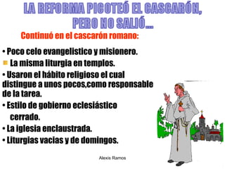 Continuó en el cascarón romano: Poco celo evangelistico y misionero. La misma liturgia en templos. Usaron el hábito religioso el cual distingue a unos pocos,como responsable de la tarea.  Estilo de gobierno eclesiástico  cerrado. La iglesia enclaustrada. Liturgias vacias y de domingos. Alexis Ramos 