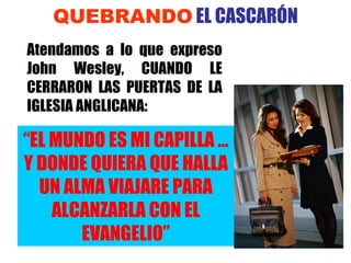 QUEBRANDO  EL CASCAR ÓN Atendamos a lo que expreso John Wesley, CUANDO LE CERRARON LAS PUERTAS DE LA IGLESIA ANGLICANA: “ EL MUNDO ES MI CAPILLA … Y DONDE QUIERA QUE HALLA UN ALMA VIAJARE PARA ALCANZARLA CON EL EVANGELIO” 