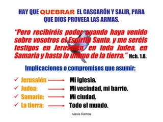 HAY QUE  QUEBRAR   EL CASCARÓN Y SALIR, PARA QUE DIOS PROVEEA LAS ARMAS. “ P ero recibiréis poder cuando haya venido sobre vosotros el Espíritu Santo, y me seréis testigos en Jerusalén, en toda Judea, en Samaria y hasta lo último de la tierra .”   Hch. 1.8. Implicaciones o compromisos que asumir: Jerusalén  Mi iglesia. Judea:  Mi vecindad, mi barrio. Samaria:   Mi ciudad. La tierra:   Todo el mundo. Alexis Ramos 