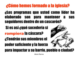 ¿Cómo hemos formado a la iglesia? ¿Los programas que usted como líder ha elaborado son para mantener a sus seguidores dentro de un cascarón?  Si es así ¿qué sucedería si  rompiera  la cáscara?  ¿ Tendrán sus miembros el  poder suficiente y la fuerza  para impactar a su barrio, pueblo o ciudad? Alexis Ramos 