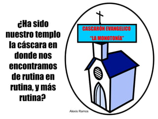 ¿ Ha sido nuestro templo la cáscara en donde nos encontramos de rutina en rutina, y más rutina?   Alexis Ramos CASCAR Ó N EVANGELICO  “ LA MONOTON ÍA” 