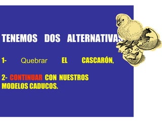 TENEMOS DOS ALTERNATIVAS:  1-  Quebrar  EL  CASCARÓ N, O 2-  CONTINUAR  CON NUESTROS  MODELOS CADUCOS. Alexis Ramos 