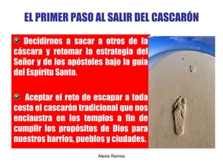 EL PRIMER PASO AL SALIR DEL CASCAR Ó N Decidirnos a sacar a otros de la cáscara y retomar la estrategia del Señor y de los apóstoles bajo la guía del Espíritu Santo. Aceptar el reto de escapar a toda costa el cascarón tradicional que nos enclaustra en los templos a fin de cumplir los propósitos de Dios para nuestros barrios, pueblos y ciudades. Alexis Ramos 