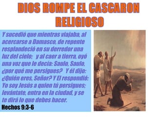 Alexis Ramos Y sucedió que mientras viajaba, al acercarse a Damasco, de repente resplandeció en su derredor una luz del cielo;  y al caer a tierra, oyó una voz que le decía: Saulo, Saulo, ¿por qué me persigues?  Y él dijo: ¿Quién eres, Señor? Y El respondió:  Yo soy Jesús a quien tú persigues;  levántate, entra en la ciudad, y se te dirá lo que debes hacer.  Hechos 9:3-6 
