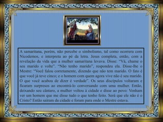 A samaritana, porém, não percebe o simbolismo, tal como ocorrera com
Nicodemos, e interpreta ao pé da letra. Jesus completa, então, com a
revelação da vida que a mulher samaritana levava. Disse: “Vá, chame o
seu marido e volte”. “Não tenho marido”, respondeu ela. Disse-lhe o
Mestre: “Você falou corretamente, dizendo que não tem marido. O fato é
que você já teve cinco; e o homem com quem agora vive não é seu marido.
O que você acabou de dizer é verdade”. Os seus discípulos voltaram e
ficaram surpresos ao encontrá-lo conversando com uma mulher. Então,
deixando seu cântaro, a mulher voltou à cidade e disse ao povo: Venham
ver um homem que me disse tudo o que tenho feito. Será que ele não é o
Cristo? Então saíram da cidade e foram para onde o Mestre estava.
 