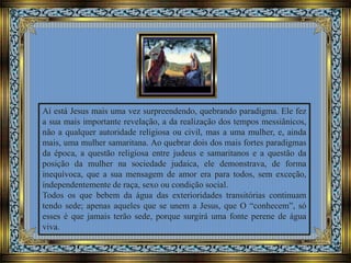 Aí está Jesus mais uma vez surpreendendo, quebrando paradigma. Ele fez
a sua mais importante revelação, a da realização dos tempos messiânicos,
não a qualquer autoridade religiosa ou civil, mas a uma mulher, e, ainda
mais, uma mulher samaritana. Ao quebrar dois dos mais fortes paradigmas
da época, a questão religiosa entre judeus e samaritanos e a questão da
posição da mulher na sociedade judaica, ele demonstrava, de forma
inequívoca, que a sua mensagem de amor era para todos, sem exceção,
independentemente de raça, sexo ou condição social.
Todos os que bebem da água das exterioridades transitórias continuam
tendo sede; apenas aqueles que se unem a Jesus, que O “conhecem”, só
esses é que jamais terão sede, porque surgirá uma fonte perene de água
viva.
 