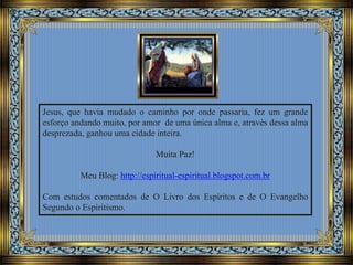 Jesus, que havia mudado o caminho por onde passaria, fez um grande
esforço andando muito, por amor de uma única alma e, através dessa alma
desprezada, ganhou uma cidade inteira.
Muita Paz!
Meu Blog: http://espiritual-espiritual.blogspot.com.br
Com estudos comentados de O Livro dos Espíritos e de O Evangelho
Segundo o Espiritismo.
 