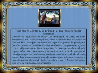 Com base no Capítulo IV do Evangelho de João. Jesus e a mulher
samaritana
Quando nos dedicamos ao estudo das mensagens de Jesus, tal como
apresentadas nos textos evangélicos, temos a oportunidade de identificar
uma de Suas principais características, que é a quebra de paradigmas
(padrões ou normas que são utilizados para balizar comportamentos) além
de se configurar em uma fonte inesgotável de lições para cada um de nós,
e para todos nós, essas mensagens contém uma série de quebras de
paradigmas, que estavam bastante arraigados nos homens, desde há muito
tempo. Para corroborarmos esta afirmativa, seria suficiente citarmos o
exemplo do Sermão da Montanha, ocasião em que o Mestre apresentou
uma série de considerações importantes,
 
