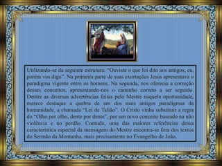 Utilizando-se da seguinte estrutura: “Ouviste o que foi dito aos antigos, eu,
porém vos digo”. Na primeira parte de suas exortações Jesus apresentava o
paradigma vigente entre os homens. Na segunda, nos oferecia a correção
desses conceitos, apresentando-nos o caminho correto a ser seguido.
Dentre as diversas advertências feitas pelo Mestre naquela oportunidade,
merece destaque a quebra de um dos mais antigos paradigmas da
humanidade, a chamada “Lei de Talião”. O Cristo vinha substituir a regra
do “Olho por olho, dente por dente”, por um novo conceito baseado na não
violência e no perdão. Contudo, uma das maiores referências dessa
característica especial da mensagem do Mestre encontra-se fora dos textos
do Sermão da Montanha, mais precisamente no Evangelho de João,
 