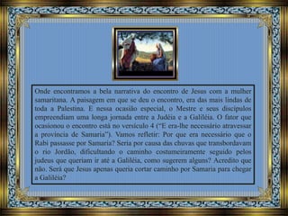 Onde encontramos a bela narrativa do encontro de Jesus com a mulher
samaritana. A paisagem em que se deu o encontro, era das mais lindas de
toda a Palestina. E nessa ocasião especial, o Mestre e seus discípulos
empreendiam uma longa jornada entre a Judéia e a Galiléia. O fator que
ocasionou o encontro está no versículo 4 (“E era-lhe necessário atravessar
a província de Samaria”). Vamos refletir: Por que era necessário que o
Rabi passasse por Samaria? Seria por causa das chuvas que transbordavam
o rio Jordão, dificultando o caminho costumeiramente seguido pelos
judeus que queriam ir até a Galiléia, como sugerem alguns? Acredito que
não. Será que Jesus apenas queria cortar caminho por Samaria para chegar
a Galiléia?
 