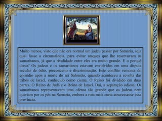 Muito menos, visto que não era normal um judeu passar por Samaria, seja
qual fosse a circunstância, para evitar ataques que lhe reservavam os
samaritanos, já que a rivalidade entre eles era muito grande. E o porquê
disso? Os judeus e os samaritanos estavam envolvidos em uma disputa
secular de ódio, preconceito e discriminação. Este conflito remonta do
episódio após a morte do rei Salomão, quando aconteceu a revolta das
tribos de Israel, conhecido como cisma. O Reino foi dividido em duas
partes. O Reino de Judá e o Reino de Israel. Daí, a separação odiosa. Os
samaritanos representavam uma ofensa tão grande que os judeus nem
queriam por os pés na Samaria, embora a rota mais curta atravessasse essa
província.
 