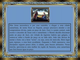 Mas Jesus necessitava ir por esse caminho, e chegar a uma cidade
samaritana, de nome Sicar ou Siquem, porque precisava atender a um
compromisso divino, junto ao poço de Jacó. Este é o ponto central, onde
ocorre o encontro de Jesus com a samaritana. o Mestre decidiu descansar
junto ao poço de Jacó, em virtude da íngreme ladeira que galgara, e
sentou-se sobre a borda do poço ou ao lado dele. João não deixou de
anotar a hora: era a hora “sexta”, ou seja, cerca de meio-dia. Bom lugar
para repouso, a essa hora escaldante. Enquanto o Rabi repousava, seus
discípulos seguem pouco além, à cidade, para buscar alimentos. Nesse
ínterim, aproxima-se uma mulher da região de Samaria, uma samaritana
que fora buscar água no poço.
 