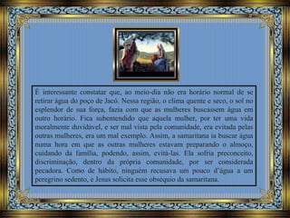 É interessante constatar que, ao meio-dia não era horário normal de se
retirar água do poço de Jacó. Nessa região, o clima quente e seco, o sol no
esplendor de sua força, fazia com que as mulheres buscassem água em
outro horário. Fica subentendido que aquela mulher, por ter uma vida
moralmente duvidável, e ser mal vista pela comunidade, era evitada pelas
outras mulheres, era um mal exemplo. Assim, a samaritana ia buscar água
numa hora em que as outras mulheres estavam preparando o almoço,
cuidando da família, podendo, assim, evitá-las. Ela sofria preconceito,
discriminação, dentro da própria comunidade, por ser considerada
pecadora. Como de hábito, ninguém recusava um pouco d’água a um
peregrino sedento, e Jesus solicita esse obséquio da samaritana.
 