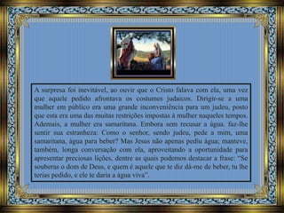 A surpresa foi inevitável, ao ouvir que o Cristo falava com ela, uma vez
que aquele pedido afrontava os costumes judaicos. Dirigir-se a uma
mulher em público era uma grande inconveniência para um judeu, posto
que esta era uma das muitas restrições impostas à mulher naqueles tempos.
Ademais, a mulher era samaritana. Embora sem recusar a água. faz-lhe
sentir sua estranheza: Como o senhor, sendo judeu, pede a mim, uma
samaritana, água para beber? Mas Jesus não apenas pediu água; manteve,
também, longa conversação com ela, aproveitando a oportunidade para
apresentar preciosas lições, dentre as quais podemos destacar a frase: “Se
souberas o dom de Deus, e quem é aquele que te diz dá-me de beber, tu lhe
terias pedido, e ele te daria a água viva”.
 