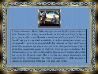 E Jesus acrescenta: Quem beber da água que eu lhe der nunca mais terá
sede. Ao contrário, a água que eu lhe der se tornará uma fonte de água a
jorrar para a vida eterna. Quando Jesus oferece da “agua viva”, Ele estava
falando do que é espiritual; entretanto, a mulher samaritana, ainda sem
compreender, pensava na materialidade das palavras. A “água viva” que a
samaritana conhecia era aquela que estava no mais profundo do poço. A
samaritana novamente pensa no material, pensa na sua comodidade. Era
cômodo não precisar mais voltar a retirar água do poço, quando ela solicita
que Jesus lhe dê dessa água. Mas o Mestre não estava anunciando um
evangelho de comodidades materiais e passageiras. O Rabi pregava o
verdadeiro evangelho, a fonte que jorra para vida eterna.
 