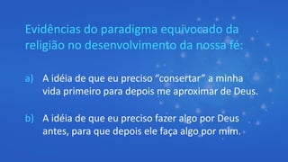 Evidências do paradigma equivocado da
religião no desenvolvimento da nossa fé:
a) A idéia de que eu preciso “consertar” a minha
vida primeiro para depois me aproximar de Deus.
b) A idéia de que eu preciso fazer algo por Deus
antes, para que depois ele faça algo por mim.
 