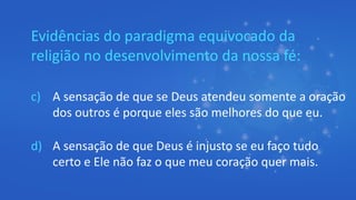 Evidências do paradigma equivocado da
religião no desenvolvimento da nossa fé:
c) A sensação de que se Deus atendeu somente a oração
dos outros é porque eles são melhores do que eu.
d) A sensação de que Deus é injusto se eu faço tudo
certo e Ele não faz o que meu coração quer mais.
 