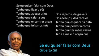 Se eu quiser falar com Deus
Tenho que ficar a sós
Tenho que apagar a luz
Tenho que calar a voz
Tenho que encontrar a paz
Tenho que folgar os nós
Se eu quiser falar com Deus
Gilberto Gil
Dos sapatos, da gravata
Dos desejos, dos receios
Tenho que esquecer a data
Tenho que perder a conta
Tenho que ter mãos vazias
Ter a alma e o corpo nus
 