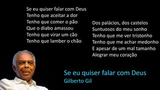 Se eu quiser falar com Deus
Tenho que aceitar a dor
Tenho que comer o pão
Que o diabo amassou
Tenho que virar um cão
Tenho que lamber o chão
Se eu quiser falar com Deus
Gilberto Gil
Dos palácios, dos castelos
Suntuosos do meu sonho
Tenho que me ver tristonho
Tenho que me achar medonho
E apesar de um mal tamanho
Alegrar meu coração
 