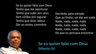 Se eu quiser falar com Deus
Tenho que me aventurar
Tenho que subir aos céus
Sem cordas pra segurar
Tenho que dizer adeus
Dar as costas, caminhar
Se eu quiser falar com Deus
Gilberto Gil
Decidido, pela estrada
Que ao findar, vai dar em nada
Nada, nada, nada, nada
Nada, nada, nada, nada
Nada, nada, nada, nada
Do que eu pensava encontrar
 