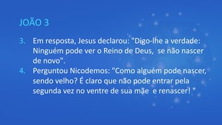 JOÃO 3
3. Em resposta, Jesus declarou: "Digo-lhe a verdade:
Ninguém pode ver o Reino de Deus, se não nascer
de novo".
4. Perguntou Nicodemos: "Como alguém pode nascer,
sendo velho? É claro que não pode entrar pela
segunda vez no ventre de sua mãe e renascer! "
 