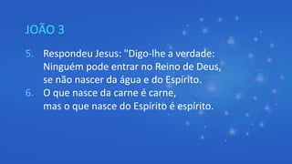 JOÃO 3
5. Respondeu Jesus: "Digo-lhe a verdade:
Ninguém pode entrar no Reino de Deus,
se não nascer da água e do Espírito.
6. O que nasce da carne é carne,
mas o que nasce do Espírito é espírito.
 
