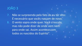 JOÃO 3
7. Não se surpreenda pelo fato de eu ter dito:
É necessário que vocês nasçam de novo.
8. O vento sopra onde quer. Você o escuta,
mas não pode dizer de onde vem nem
para onde vai. Assim acontece com
todos os nascidos do Espírito".
 