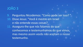 JOÃO 3
9. Perguntou Nicodemos: "Como pode ser isso? ”
10. Disse Jesus: "Você é mestre em Israel
e não entende essas coisas?
11. Asseguro-lhe que nós falamos do que
conhecemos e testemunhamos do que vimos,
mas mesmo assim vocês não aceitam o nosso
testemunho.
 