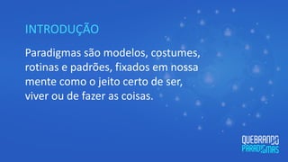 INTRODUÇÃO
Paradigmas são modelos, costumes,
rotinas e padrões, fixados em nossa
mente como o jeito certo de ser,
viver ou de fazer as coisas.
 