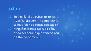 JOÃO 3
12. Eu lhes falei de coisas terrenas
e vocês não creram; como crerão
se lhes falar de coisas celestiais?
13. Ninguém jamais subiu ao céu,
a não ser aquele que veio do céu:
o Filho do homem.
 