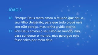 JOÃO 3
16. "Porque Deus tanto amou o mundo que deu o
seu Filho Unigênito, para que todo o que nele
crer não pereça, mas tenha a vida eterna.
17. Pois Deus enviou o seu Filho ao mundo, não
para condenar o mundo, mas para que este
fosse salvo por meio dele.
 