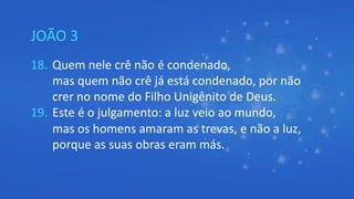 JOÃO 3
18. Quem nele crê não é condenado,
mas quem não crê já está condenado, por não
crer no nome do Filho Unigênito de Deus.
19. Este é o julgamento: a luz veio ao mundo,
mas os homens amaram as trevas, e não a luz,
porque as suas obras eram más.
 