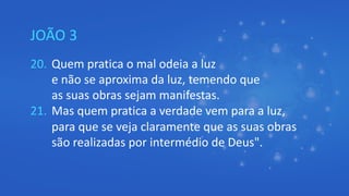 JOÃO 3
20. Quem pratica o mal odeia a luz
e não se aproxima da luz, temendo que
as suas obras sejam manifestas.
21. Mas quem pratica a verdade vem para a luz,
para que se veja claramente que as suas obras
são realizadas por intermédio de Deus".
 