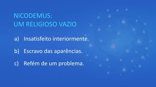NICODEMUS:
UM RELIGIOSO VAZIO
a) Insatisfeito interiormente.
b) Escravo das aparências.
c) Refém de um problema.
 
