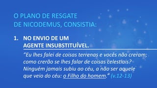O PLANO DE RESGATE
DE NICODEMUS, CONSISTIA:
1. NO ENVIO DE UM
AGENTE INSUBSTITUÍVEL.
”Eu lhes falei de coisas terrenas e vocês não creram;
como crerão se lhes falar de coisas celestiais?
Ninguém jamais subiu ao céu, a não ser aquele
que veio do céu: o Filho do homem.” (v.12-13)
 