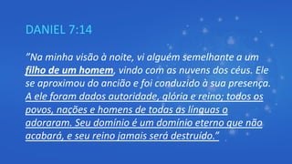 DANIEL 7:14
”Na minha visão à noite, vi alguém semelhante a um
filho de um homem, vindo com as nuvens dos céus. Ele
se aproximou do ancião e foi conduzido à sua presença.
A ele foram dados autoridade, glória e reino; todos os
povos, nações e homens de todas as línguas o
adoraram. Seu domínio é um domínio eterno que não
acabará, e seu reino jamais será destruído.”
 
