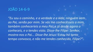 JOÃO 14-6-9
”Eu sou o caminho, e a verdade e a vida; ninguém vem
ao Pai, senão por mim. Se vós me conhecêsseis a mim,
também conheceríeis a meu Pai; e já desde agora o
conheceis, e o tendes visto. Disse-lhe Filipe: Senhor,
mostra-nos o Pai... Disse-lhe Jesus: Estou há tanto
tempo convosco, e não me tendes conhecido, Filipe?”
 